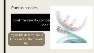 Puntas nasales
Es el mas sencillo, cómodo, permite la alimentación
por vía oral.
Imposible determinar la
Fio2 exacta. No mas de
6L.
Multiplicar 4 por el flujo
de O2 mas 21
 