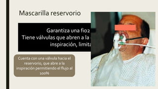 Mascarilla reservorio
Garantiza una fio2 de 40-100%.
Tiene válvulas que abren a la espiración y cierran a la
inspiración, limita la mezcla.
Cuenta con una válvula hacia el
reservorio, que abre a la
inspiración permitiendo el flujo al
100%
No usarse menos de 5L/min.
Usar flujo mayor de10-15L para
se llene la bolsa reservorio y
garantice el 100%
 