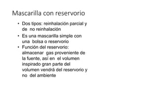 • Dos tipos: reinhalación parcial y
de no reinhalación
• Es una mascarilla simple con
una bolsa o reservorio
• Función del reservorio:
almacenar gas proveniente de
la fuente, así en el volumen
inspirado gran parte del
volumen vendrá del reservorio y
no del ambiente
Mascarilla con reservorio
 
