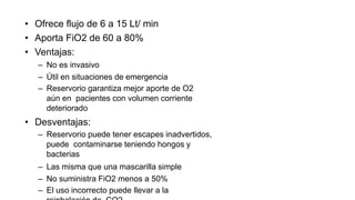 • Ofrece flujo de 6 a 15 Lt/ min
• Aporta FiO2 de 60 a 80%
• Ventajas:
– No es invasivo
– Útil en situaciones de emergencia
– Reservorio garantiza mejor aporte de O2
aún en pacientes con volumen corriente
deteriorado
• Desventajas:
– Reservorio puede tener escapes inadvertidos,
puede contaminarse teniendo hongos y
bacterias
– Las misma que una mascarilla simple
– No suministra FiO2 menos a 50%
– El uso incorrecto puede llevar a la
 