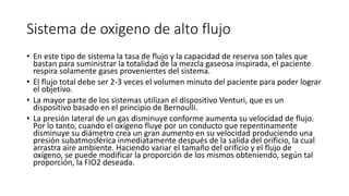 Sistema de oxigeno de alto flujo
• En este tipo de sistema la tasa de flujo y la capacidad de reserva son tales que
bastan para suministrar la totalidad de la mezcla gaseosa inspirada, el paciente
respira solamente gases provenientes del sistema.
• El flujo total debe ser 2-3 veces el volumen minuto del paciente para poder lograr
el objetivo.
• La mayor parte de los sistemas utilizan el dispositivo Venturi, que es un
dispositivo basado en el principio de Bernoulli.
• La presión lateral de un gas disminuye conforme aumenta su velocidad de flujo.
Por lo tanto, cuando el oxígeno fluye por un conducto que repentinamente
disminuye su diámetro crea un gran aumento en su velocidad produciendo una
presión subatmosférica inmediatamente después de la salida del orificio, la cual
arrastra aire ambiente. Haciendo variar el tamaño del orificio y el flujo de
oxígeno, se puede modificar la proporción de los mismos obteniendo, según tal
proporción, la FIO2 deseada.
 