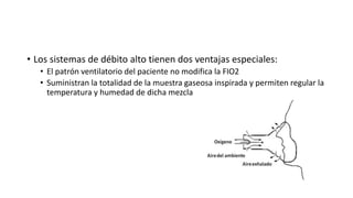 • Los sistemas de débito alto tienen dos ventajas especiales:
• El patrón ventilatorio del paciente no modifica la FIO2
• Suministran la totalidad de la muestra gaseosa inspirada y permiten regular la
temperatura y humedad de dicha mezcla
 