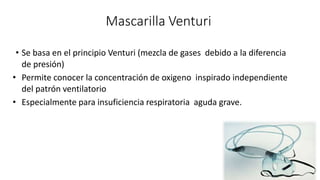 Mascarilla Venturi
• Se basa en el principio Venturi (mezcla de gases debido a la diferencia
de presión)
• Permite conocer la concentración de oxigeno inspirado independiente
del patrón ventilatorio
• Especialmente para insuficiencia respiratoria aguda grave.
 
