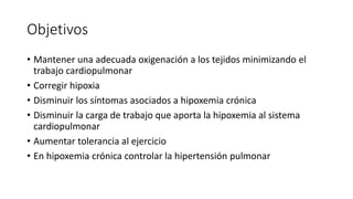 Objetivos
• Mantener una adecuada oxigenación a los tejidos minimizando el
trabajo cardiopulmonar
• Corregir hipoxia
• Disminuir los síntomas asociados a hipoxemia crónica
• Disminuir la carga de trabajo que aporta la hipoxemia al sistema
cardiopulmonar
• Aumentar tolerancia al ejercicio
• En hipoxemia crónica controlar la hipertensión pulmonar
 