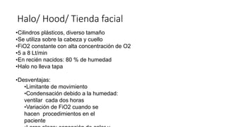 •Cilindros plásticos, diverso tamaño
•Se utiliza sobre la cabeza y cuello
•FiO2 constante con alta concentración de O2
•5 a 8 Lt/min
•En recién nacidos: 80 % de humedad
•Halo no lleva tapa
•Desventajas:
•Limitante de movimiento
•Condensación debido a la humedad:
ventilar cada dos horas
•Variación de FiO2 cuando se
hacen procedimientos en el
paciente
Halo/ Hood/ Tienda facial
 
