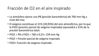 Fracción de O2 en el aire inspirado
• La atmósfera ejerce una PB (presión barométrica) de 760 mm Hg a
nivel del mar.
• El oxígeno constituye el 21% (20,93%) del aire atmosférico, por lo que
la PIO2 (presión parcial de oxígeno inspirado) equivaldrá a 21% de la
presión barométrica total:
• PIO2 = PB x FIO2 = 760 x 0,21= 159 mm Hg
• PIO2 = Presión parcial de oxígeno inspirado
• FIO2= Fracción de oxígeno inspirado
 