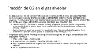 Fracción de O2 en el gas alveolar
• El gas alveolar tiene características que resultan de la mezcla del gas inspirado
con otros gases en su tránsito desde la atmósfera exterior hasta el interior del
alvéolo. Tiene, naturalmente, la misma presión atmosférica que el aire ambiente.
Sin embargo, el gas atmosférico sufre cambios que resultan de:
• La mezcla de CO2 del espacio muerto, es decir, el gas que ya ocupa las vías respiratorias,
proveniente desde la sangre y que tiene en el alvéolo la misma presión que en la arteria
(PACO2 = PaCO2)
• La mezcla con el vapor de agua en el espacio alveolar. Este, como todos los gases, tiene
también una presión parcial que en el alvéolo es de 47 mm Hg a 37 °C
• Se puede calcular la PAO2 (presión parcial de oxígeno en el gas alveolar) con la
siguiente fórmula:
• PAO2 = (PB-PH2O) x FIO2-PaCO2
• A nivel del mar será: PAO2 = (760-47) x 0,21-35 = 114,73
• PAO2 = presión alveolar de oxígeno PB = presión barométrica FIO2 = fracción inspirada de
oxígeno
• PaCO2 = presión arterial de CO2
 