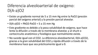 Diferencia alveoloarterial de oxigeno:
D(A-a)O2
• Existe un gradiente normal de 5 a 15 mm Hg entre la PaO2 (presión
parcial del oxígeno arterial) y la presión parcial alveolar.
• D(A-a)O2 = PAO2-PaO2 = 5 a 15 mm Hg
• Este gradiente es debido a la poca solubilidad de oxígeno, que hace
lenta la difusión a través de la membrana alveolar, y al shunt o
cortocircuito anatómico y fisiológico que normalmente existe.
• No sucede igual con el CO2. La diferencia alveoloarterial, D(A-a)CO2,
gracias a la gran solubilidad del CO2 y rápida difusión a través de la
membrana hace que sea prácticamente igual a 0.
 