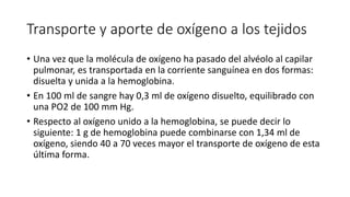 Transporte y aporte de oxígeno a los tejidos
• Una vez que la molécula de oxígeno ha pasado del alvéolo al capilar
pulmonar, es transportada en la corriente sanguínea en dos formas:
disuelta y unida a la hemoglobina.
• En 100 ml de sangre hay 0,3 ml de oxígeno disuelto, equilibrado con
una PO2 de 100 mm Hg.
• Respecto al oxígeno unido a la hemoglobina, se puede decir lo
siguiente: 1 g de hemoglobina puede combinarse con 1,34 ml de
oxígeno, siendo 40 a 70 veces mayor el transporte de oxígeno de esta
última forma.
 