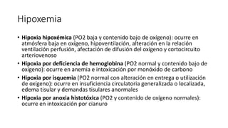 Hipoxemia
• Hipoxia hipoxémica (PO2 baja y contenido bajo de oxígeno): ocurre en
atmósfera baja en oxígeno, hipoventilación, alteración en la relación
ventilación perfusión, afectación de difusión del oxígeno y cortocircuito
arteriovenoso
• Hipoxia por deficiencia de hemoglobina (PO2 normal y contenido bajo de
oxígeno): ocurre en anemia e intoxicación por monóxido de carbono
• Hipoxia por isquemia (PO2 normal con alteración en entrega o utilización
de oxígeno): ocurre en insuficiencia circulatoria generalizada o localizada,
edema tisular y demandas tisulares anormales
• Hipoxia por anoxia histotóxica (PO2 y contenido de oxígeno normales):
ocurre en intoxicación por cianuro
 