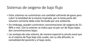 Sistemas de oxigeno de bajo flujo
• Estos sistemas no suministran una cantidad suficiente de gases para
cubrir la totalidad de la mezcla inspirada, por lo tanto parte del
volumen corriente debe estar formado por aire ambiente.
• Sin embargo, pueden suministrar concentraciones de oxígeno de 21-
90% o más. Con lo anterior se indica que no por ser de flujos bajos
dan concentraciones bajas.
• Las ventajas de este sistema, de manera especial la cánula nasal que
es el sistema de flujo bajo más usado, son su alta difusión, la
comodidad del paciente y el bajo costo.
 