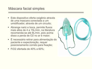 Máscara facial simples
 Este dispositivo oferta oxigênio através
de uma mascara conectada a um
umidificador, através de um circuito;
 Abrange nariz e boca, permite fluxos
mais altos de 4 a 15L/min, na literatura
recomenda-se até 8L/min, pois acima
disso a perda de O2 no ar é maior;
 É necessário retirar para alimentação do
paciente e expectoração, requer
posicionamento correto para fixação;
 FiO2 ofertada de 40% a 60%;
 