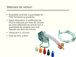 Máscara de venturi
 Possibilita controlar a quantidade de
FiO2 fornecida ao paciente;
 Neste dispositivo a codificação da
FiO2 é realizada por meio de vávulas
de cores diferentes de acordo com a
quantidade de oxigênio que será
liberada em litros por minuto;
 Oferta de 4 a 12L/min;
 FiO2 de 24% a 80%;
 