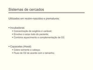 Sistemas de cercados
Utilizados em recém-nascidos e prematuros:
 Incubadoras
 Concentração de oxigênio é variável;
 Envolve o corpo todo do paciente;
 Combina aquecimento e complementação de O2;
 Capacetes (Hood)
 Cobre somente a cabeça;
 Fluxo de O2 de acordo com o tamanho;
 