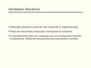 Ventilador Mecânico
 Utilizados quando o paciente não responde à oxigenoterapia.
 Pode ser necessário intubação orotraqueal do paciente.
 O procedimento deve ser realizado por um profissional treinado
e experiente, utilizando precauções para aerossóis e contato.
 
