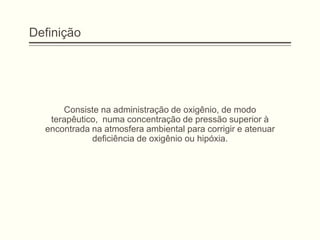 Definição
Consiste na administração de oxigênio, de modo
terapêutico, numa concentração de pressão superior à
encontrada na atmosfera ambiental para corrigir e atenuar
deficiência de oxigênio ou hipóxia.
 