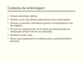 Cuidados de enfermagem
 Checar prescrição médica;
 Verificar se as vias aéreas estão pérvias (sem obstruções);
 Orientar o paciente e familiares quanto à necessidade de uso
do oxigênio;
 Por ser um medicamento, os 9 certos da administração de
medicação também devem ser aplicados;
 Monitorar sinais vitais;
 Saber qual equipamento se adequa para a quantidade/fluxo
prescrito;
 