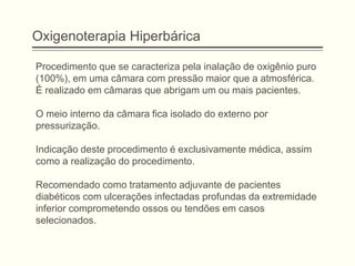 Oxigenoterapia Hiperbárica
Procedimento que se caracteriza pela inalação de oxigênio puro
(100%), em uma câmara com pressão maior que a atmosférica.
É realizado em câmaras que abrigam um ou mais pacientes.
O meio interno da câmara fica isolado do externo por
pressurização.
Indicação deste procedimento é exclusivamente médica, assim
como a realização do procedimento.
Recomendado como tratamento adjuvante de pacientes
diabéticos com ulcerações infectadas profundas da extremidade
inferior comprometendo ossos ou tendões em casos
selecionados.
 