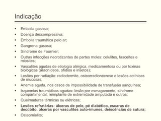 Indicação
 Embolia gasosa;
 Doença descompressiva;
 Embolia traumática pelo ar;
 Gangrena gasosa;
 Síndrome de Fournier;
 Outras infecções necrotizantes de partes moles: celulites, fasceítes e
miosites;
 Vasculites agudas de etiologia alérgica, medicamentosa ou por toxinas
biológicas (aracnídeos, ofídios e insetos);
 Lesões por radiação: radiodermite, osteorradionecrose e lesões actínicas
de mucosas;
 Anemia aguda, nos casos de impossibilidade de transfusão sanguínea;
 Isquemias traumáticas agudas: lesão por esmagamento, síndrome
compartimental, reimplante de extremidade amputada e outros;
 Queimaduras térmicas ou elétricas;
 Lesões refratárias: úlceras de pele, pé diabético, escaras de
decúbito, úlceras por vasculites auto-imunes, deiscências de sutura;
 Osteomielite;
 