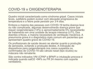 COVID-19 x OXIGENOTERAPIA
Quadro inicial caracterizado como síndrome gripal. Casos iniciais
leves, subfebris podem evoluir com elevação progressiva da
temperatura e a febre pode persistir por 3-4 dias.
Embora a maioria das pessoas com COVID-19 tenha doença leve
ou não complicada, algumas desenvolverão doença grave que
requer oxigenoterapia (14%) e aproximadamente 5% necessitarão
de tratamento em uma unidade de terapia intensiva (UTI). Dos
doentes críticos, a maioria necessitará de ventilação mecânica. A
pneumonia grave é o diagnóstico mais comum em pacientes que
apresentam quadro grave de COVID-19.
Os profissionais de saúde devem se atentar quanto a produção
de aerossóis, evitando a produção destes. A indicação de
dispositivos para oxigenoterapia nos casos suspeitos ou
confirmados de COVID-19 são cânula nasal (tipo óculos) ou
máscara não reinalante.
São contra indicados VNI (CPAP e BPAP) e intubação precoce é
indicada quando satO2 <94% ou FR 24 mesmo com suporte
ventilatório.
 