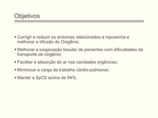 Objetivos
 Corrigir e reduzir os sintomas relacionados à hipoxemia e
melhorar a difusão do Oxigênio;
 Melhorar a oxigenação tissular de pacientes com dificuldades de
transporte de oxigênio;
 Facilitar a absorção de ar nas cavidades orgânicas;
 Minimizar a carga de trabalho cárdio-pulmonar;
 Manter a SpO2 acima de 94%.
 