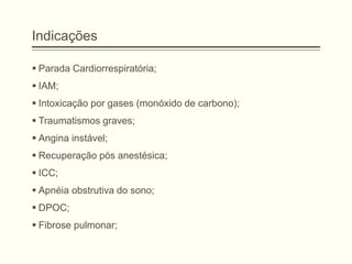 Indicações
 Parada Cardiorrespiratória;
 IAM;
 Intoxicação por gases (monóxido de carbono);
 Traumatismos graves;
 Angina instável;
 Recuperação pós anestésica;
 ICC;
 Apnéia obstrutiva do sono;
 DPOC;
 Fibrose pulmonar;
 
