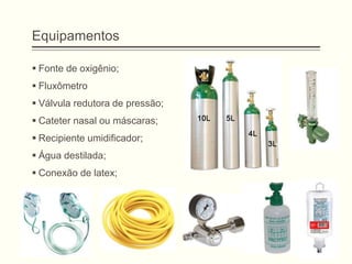 Equipamentos
 Fonte de oxigênio;
 Fluxômetro
 Válvula redutora de pressão;
 Cateter nasal ou máscaras;
 Recipiente umidificador;
 Água destilada;
 Conexão de latex;
 
