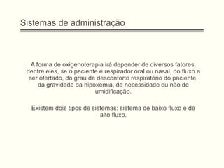 Sistemas de administração
A forma de oxigenoterapia irá depender de diversos fatores,
dentre eles, se o paciente é respirador oral ou nasal, do fluxo a
ser ofertado, do grau de desconforto respiratório do paciente,
da gravidade da hipoxemia, da necessidade ou não de
umidificação.
Existem dois tipos de sistemas: sistema de baixo fluxo e de
alto fluxo.
 