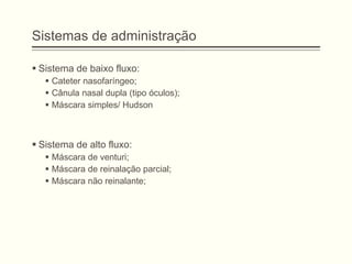 Sistemas de administração
 Sistema de baixo fluxo:
 Cateter nasofaríngeo;
 Cânula nasal dupla (tipo óculos);
 Máscara simples/ Hudson
 Sistema de alto fluxo:
 Máscara de venturi;
 Máscara de reinalação parcial;
 Máscara não reinalante;
 