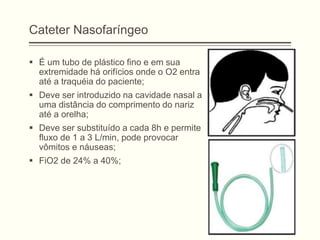 Cateter Nasofaríngeo
 É um tubo de plástico fino e em sua
extremidade há orifícios onde o O2 entra
até a traquéia do paciente;
 Deve ser introduzido na cavidade nasal a
uma distância do comprimento do nariz
até a orelha;
 Deve ser substituído a cada 8h e permite
fluxo de 1 a 3 L/min, pode provocar
vômitos e náuseas;
 FiO2 de 24% a 40%;
 