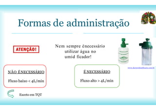 NÃO ÉNECESSÁRIO
Fluxo baixo < 4L/min
Exceto em TQT
Formas de administração
www.doctorshealthcare.com.br
Nem sempre énecessário
utilizar água no
umid ficador!
É NECESSÁRIO
Fluxo alto > 4L/min
 