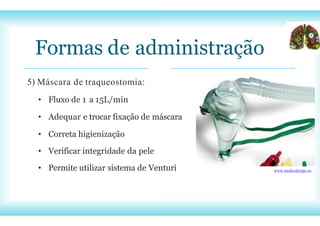 Formas de administração
5) Máscara de traqueostomia:
• Fluxo de 1 a 15L/min
• Adequar e trocar fixação de máscara
• Correta higienização
• Verificar integridade da pele
• Permite utilizar sistema de Venturi www.medicalexpo.es
 