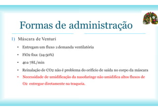 Formas de administração
1) Máscara de Venturi
• Entregam um fluxo ≥demanda ventilatória
• FiO2 fixa: (24-50%)
• 40a 78L/min
• Reinalação de CO2 não é problema do orifício de saída no corpo da máscara
• Necessidade de umidificação da nasofaringe não umidifica altos fluxos de
O2 entregue diretamente na traqueia.
 