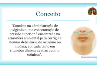 Conceito
“Consiste na administração de
oxigênio numa concentração de
pressão superior à encontrada na
atmosfera ambiental para corrigir e
atenuar deficiência de oxigênio ou
hipóxia, aplicada tanto em
situações clínicas agudas quanto
crônicas”. http://gasoxmed.pai.pt/ms/ms
 