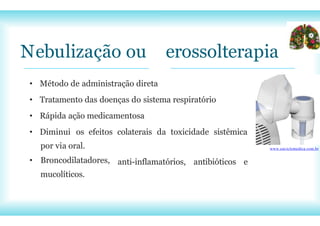 por via oral.
• Broncodilatadores,
mucolíticos.
Nebulização ou erossolterapia
• Método de administração direta
• Tratamento das doenças do sistema respiratório
• Rápida ação medicamentosa
• Diminui os efeitos colaterais da toxicidade sistêmica
anti-inflamatórios, antibióticos e
www.enciclomedica.com.br
 