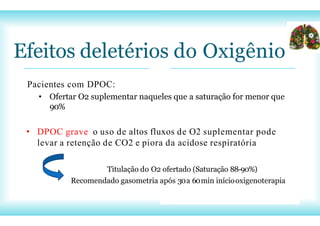 Efeitos deletérios do Oxigênio
Pacientes com DPOC:
• Ofertar O2 suplementar naqueles que a saturação for menor que
90%
• DPOC grave o uso de altos fluxos de O2 suplementar pode
levar a retenção de CO2 e piora da acidose respiratória
Titulação do O2 ofertado (Saturação 88-90%)
Recomendado gasometria após 30a 60min iníciooxigenoterapia
 