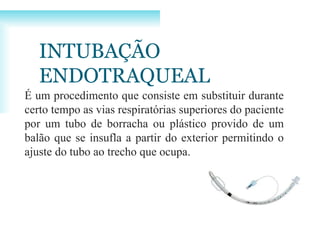 INTUBAÇÃO
ENDOTRAQUEAL
É um procedimento que consiste em substituir durante
certo tempo as vias respiratórias superiores do paciente
por um tubo de borracha ou plástico provido de um
balão que se insufla a partir do exterior permitindo o
ajuste do tubo ao trecho que ocupa.
 