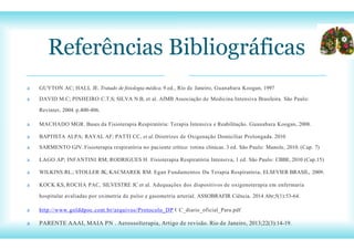 O
Referências Bibliográficas
a GUYTON AC; HALL JE. Tratado de fisiologia médica. 9 ed., Rio de Janeiro, Guanabara Koogan, 1997
a DAVID M.C; PINHEIRO C.T.S; SILVA N.B, et al. AIMB Associação de Medicina Intensiva Brasileira. São Paulo:
Revinter, 2004. p.400-406.
a MACHADO MGR. Bases da Fisioterapia Respiratória: Terapia Intensiva e Reabilitação. Guanabara Koogan, 2008.
a BAPTISTA ALPA; RAYAL AF; PATTI CC, et al. Diretrizes de Oxigenação Domiciliar Prolongada. 2010
a SARMENTO GJV. Fisioterapia respiratória no paciente crítico: rotina clínicas. 3 ed. São Paulo: Manole, 2010. (Cap. 7)
a LAGO AP; INFANTINI RM; RODRIGUES H. Fisioterapia Respiratória Intensiva, 1 ed. São Paulo: CBBE, 2010 (Cap.15)
a WILKINS RL.; STOLLER JK; KACMAREK RM. Egan Fundamentos Da Terapia Respiratória, ELSEVIER BRASIL, 2009.
a KOCK KS, ROCHA PAC, SILVESTRE JC et al. Adequações dos dispositivos de oxigenoterapia em enfermaria
hospitalar avaliadas por oximetria de pulso e gasometria arterial. ASSOBRAFIR Ciência. 2014 Abr;5(1):53-64.
a http://www.golddpoc.com.br/arquivos/Protocolo_DP C_diario_oficial_Para.pdf
a PARENTE AAAI, MAIA PN . Aerossolterapia, Artigo de revisão. Rio de Janeiro, 2013;22(3):14-19.
 