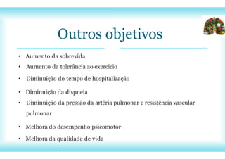 Outros objetivos
• Aumento da sobrevida
• Aumento da tolerância ao exercício
• Diminuição do tempo de hospitalização
• Diminuição da dispneia
• Diminuição da pressão da artéria pulmonar e resistência vascular
pulmonar
• Melhora do desempenho psicomotor
• Melhora da qualidade de vida
 