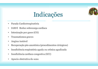Indicações
• Parada Cardiorrespiratória
• IAM € Reduz sobrecarga cardíaca
• Intoxicação por gases (CO)
• Traumatismos graves
• Angina instável
• Recuperação pós-anestésica (procedimentos cirúrgicos)
• Insuficiência respiratória aguda ou crônica agudizada
• Insuficiência cardíaca congestiva (ICC)
• Apneia obstrutiva do sono
 