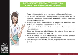 PRECAUCIONES GENERALES DURANTE LA
ADMINISTRACIÓN DE OXIGENOTERAPIA
• No permitir que alguien fume mientras se está usando el oxígeno.
• No permitir que materiales combustibles entren en contacto con los
cilindros, reguladores, manómetros, válvulas o cualquier parte del
equipo de oxigenoterapia.
• Al igual que otros medicamentos, el oxígeno se administra con
cuidado y se valoran sus efectos en cada paciente.
• Vigilar al paciente buscando efectos tóxicos en pulmones y sistema
nervioso central.
• Todos los sistemas de administración de oxígeno tienen que ser
evaluados por lo menos una vez al día.
• Evitar la interrupción de la oxigenoterapia en situaciones como la
deambulación o el transporte para procedimientos.
• Debe manejarse con mucho cuidado en pacientes con hipercapnia
crónica.
 