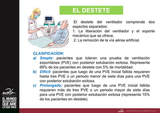 EL DESTETE
El destete del ventilador comprende dos
aspectos separados:
1. La liberación del ventilador y el soporte
mecánico que se ofrece.
2. La remoción de la vía aérea artificial.
CLASIFICACÍON:
a) Simple: pacientes que toleran una prueba de ventilación
espontánea (PVE) con posterior extubación exitosa. Representa
69% de los pacientes en destete con 5% de mortalidad.
b) Difícil: pacientes que luego de una PVE inicial fallida requieren
hasta tres PVE o un periodo menor de siete días para una PVE
con posterior extubación exitosa.
c) Prolongado: pacientes que luego de una PVE inicial fallida
requieren más de tres PVE o un periodo mayor de siete días
para una PVE con posterior extubación exitosa (representa 15%
de los pacientes en destete).
 