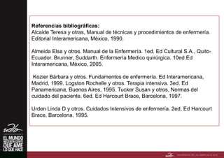 Referencias bibliográficas:
Alcaide Teresa y otras, Manual de técnicas y procedimientos de enfermería.
Editorial Interamericana, México, 1990.
Almeida Elsa y otros. Manual de la Enfermería. 1ed. Ed Cultural S.A., Quito-
Ecuador. Brunner, Suddarth. Enfermería Medico quirúrgica. 10ed.Ed
Interamericana, México, 2005.
Kozier Bárbara y otros. Fundamentos de enfermería. Ed Interamericana,
Madrid, 1999. Logston Rochelle y otros. Terapia intensiva. 3ed. Ed
Panamericana, Buenos Aires, 1995. Tucker Susan y otros, Normas del
cuidado del paciente. 6ed. Ed Harcourt Brace, Barcelona, 1997.
Urden Linda D y otros. Cuidados Intensivos de enfermería. 2ed, Ed Harcourt
Brace, Barcelona, 1995.
 