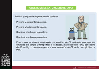 .Facilitar y mejorar la oxigenación del paciente.
• Prevenir y corregir la hipoxemia.
• Prevenir y/o disminuir la hipoxia.
• Disminuir el esfuerzo respiratorio.
• Disminuir la sobrecarga cardíaca.
• Proporcionar al sistema respiratorio una cantidad de O2 suficiente para que sea
difundido a la sangre y transportado a los tejidos, manteniendo la PaO2 por encima
de 60mm Hg, lo que corresponde a una saturación de O2 de la hemoglobina de
90%.
OBJETIVOS DE LA OXIGENOTERAPIA
 