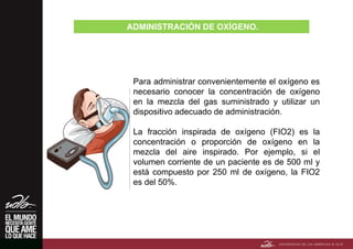 ADMINISTRACIÓN DE OXÍGENO.
Para administrar convenientemente el oxígeno es
necesario conocer la concentración de oxígeno
en la mezcla del gas suministrado y utilizar un
dispositivo adecuado de administración.
La fracción inspirada de oxígeno (FIO2) es la
concentración o proporción de oxígeno en la
mezcla del aire inspirado. Por ejemplo, si el
volumen corriente de un paciente es de 500 ml y
está compuesto por 250 ml de oxígeno, la FIO2
es del 50%.
 