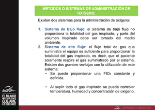 MÉTODOS O SISTEMAS DE ADMINISTRACIÓN DE
OXÍGENO.
Existen dos sistemas para la administración de oxígeno:
1. Sistema de bajo flujo: el sistema de bajo flujo no
proporciona la totalidad del gas inspirado, y parte del
volumen inspirado debe ser tomado del medio
ambiente.
2. Sistema de alto flujo: el flujo total de gas que
suministra el equipo es suficiente para proporcionar la
totalidad del gas inspirado, es decir, que el paciente
solamente respira el gas suministrado por el sistema.
Existen dos grandes ventajas con la utilización de este
sistema:
• Se puede proporcionar una FIO2 constante y
definida.
• Al suplir todo el gas inspirado se puede controlar
temperatura, humedad y concentración de oxígeno.
 