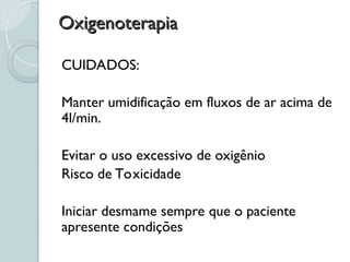 Oxigenoterapia
Oxigenoterapia
CUIDADOS:
Manter umidificação em fluxos de ar acima de
4l/min.
Evitar o uso excessivo de oxigênio
Risco de Toxicidade
Iniciar desmame sempre que o paciente
apresente condições
 