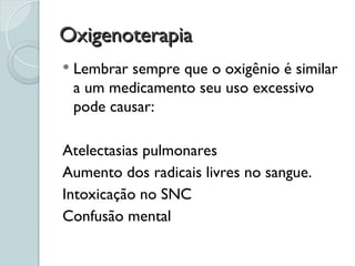 Oxigenoterapia
Oxigenoterapia
 Lembrar sempre que o oxigênio é similar
a um medicamento seu uso excessivo
pode causar:
Atelectasias pulmonares
Aumento dos radicais livres no sangue.
Intoxicação no SNC
Confusão mental
 