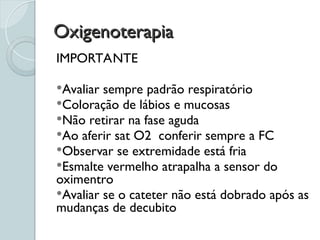 Oxigenoterapia
Oxigenoterapia
IMPORTANTE
Avaliar sempre padrão respiratório
Coloração de lábios e mucosas
Não retirar na fase aguda
Ao aferir sat O2 conferir sempre a FC
Observar se extremidade está fria
Esmalte vermelho atrapalha a sensor do
oximentro
Avaliar se o cateter não está dobrado após as
mudanças de decubito
 