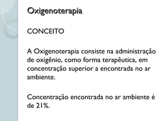 Oxigenoterapia
Oxigenoterapia
CONCEITO
A Oxigenoterapia consiste na administração
de oxigênio, como forma terapêutica, em
concentração superior a encontrada no ar
ambiente.
Concentração encontrada no ar ambiente é
de 21%.
 